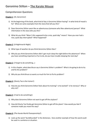 Geronimo Stilton – The Karate Mouse
Comprehension Questions
Chapter 1 (Hi, Geronimo!)

   1) At the beginning of the book, what kind of day is Geronimo Stilton having? In what kind of mood is
      he? What are some examples from the story that tell you this?

   2) Does Geronimo Stilton seem like an adventurous (someone who likes adventures) person? What
      information in the story tells you this?

   3) What do you think “Wasn´t this supposed to be a nice, quiet day” means? Have you ever had a
      nice, quiet day interrupted? What happened?


Chapter 2 (A Nightmarish Night)

   1) What type of weather do you think Geronimo Stilton likes?

   2) Why do you think Geronimo Stilton didn´t get much sleep the night before the adventure? When
      you have something important or fun to do, do you have trouble sleeping the next day?


Chapter 3 (I forgot to do something…)

   1) In this chapter, what does Bruce say is Geronimo Stilton´s problem? What is he going to do to try
      and fix this problem?

   2) Why do you think Bruce so wants so much for him to fix his problem?


Chapter 4 (Shorty Tao is the trainer!)

   1) How do you think Geronimo Stilton feels about his training? Is he excited? Is he nervous? Why or
      why not?


Chapter 5 (I had to do something!)

   1) Why does Geronimo Stilton not want to get off the airplane?

   2) How did Shorty Tao finally get Geronimo Stilton to get off the plane? How would you feel if
      someone made you move this way?


Chapter 6 (The Karate World Championshiip?)

   1) Look up the word “dumbfounded” in the dictionary. Give another example of how this word could
      be used in a sentence or situation.
 