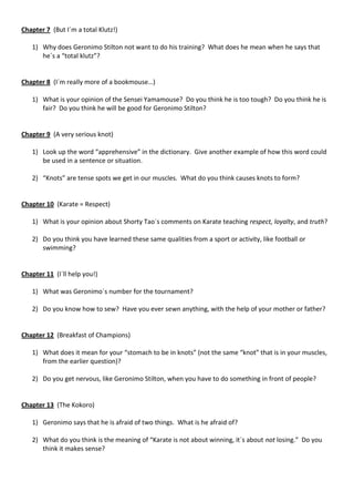 Chapter 7 (But I´m a total Klutz!)

   1) Why does Geronimo Stilton not want to do his training? What does he mean when he says that
      he´s a “total klutz”?


Chapter 8 (I´m really more of a bookmouse…)

   1) What is your opinion of the Sensei Yamamouse? Do you think he is too tough? Do you think he is
      fair? Do you think he will be good for Geronimo Stilton?


Chapter 9 (A very serious knot)

   1) Look up the word “apprehensive” in the dictionary. Give another example of how this word could
      be used in a sentence or situation.

   2) “Knots” are tense spots we get in our muscles. What do you think causes knots to form?


Chapter 10 (Karate = Respect)

   1) What is your opinion about Shorty Tao´s comments on Karate teaching respect, loyalty, and truth?

   2) Do you think you have learned these same qualities from a sport or activity, like football or
      swimming?


Chapter 11 (I´ll help you!)

   1) What was Geronimo´s number for the tournament?

   2) Do you know how to sew? Have you ever sewn anything, with the help of your mother or father?


Chapter 12 (Breakfast of Champions)

   1) What does it mean for your “stomach to be in knots” (not the same “knot” that is in your muscles,
      from the earlier question)?

   2) Do you get nervous, like Geronimo Stilton, when you have to do something in front of people?


Chapter 13 (The Kokoro)

   1) Geronimo says that he is afraid of two things. What is he afraid of?

   2) What do you think is the meaning of “Karate is not about winning, it´s about not losing.” Do you
      think it makes sense?
 