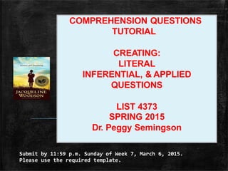 Submit by 11:59 p.m. Sunday of Week 7, March 6, 2015.
Please use the required template.
COMPREHENSION QUESTIONS
TUTORIAL
CREATING:
LITERAL
INFERENTIAL, & APPLIED
QUESTIONS
LIST 4373
SPRING 2015
Dr. Peggy Semingson
 