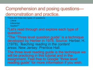 Comprehension and posing questions—
demonstration and practice.
• There are three key types of questions
1. Literal
2. Inferential
3. Applied**
• *Let’s read through and explore each type of
question.
• *The “Three level question guide” is a technique
developed by Herber in 1978. Source: Herber, H.
(1978). Teaching reading in the content
areas. New Jersey: Prentice Hall.
• The three level reading guide is the technique we
will be practicing in this tutorial and in the
assignment. Feel free to Google “three level
reading guide” for more information if you wish.
 