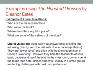 Examples using The Hundred Dresses by
Eleanor Estes
Examples of Literal Questions:
• Who are the main characters?
• Who wrote the book?
• Where does the story take place?
• What are some of the settings of the story?
• Literal Questions (can easily be answered by locating and
retrieving directly from the text with little to no interpretation).
They are “lower-level” and align with the knowledge level of
Bloom’s Taxonomy. However, they help the teacher to assess
basic understanding of the text. In the classroom, do not spend
too much time here, unless students (usually in a small group)
are facing challenges with basic comprehension.
 