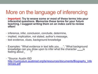 More on the language of inferencing
• Important: Try to weave some or most of these terms into your
inferential questions. Memorize these terms for your future
teaching. I suggest writing them on an index card to review
often!
• inference, infer, conclusion, conclude, determine,
• implied, implication, not stated, author’s message,
• text evidence, clues, background knowledge
• Examples: “What evidence in text tells you…..”; “What background
knowledge can you draw upon to infer what the character is
feeling about ?”
• *Source: Austin ISD
http://curriculum.austinisd.org/la/resources/documents/Biography_Infe
rences.pdf
 