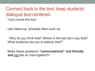 Connect back to the text; keep students’
dialogue text-centered.
• “Let’s revisit the text.”
• Use follow-up “prompts often such as:
• “Why do you think that? Where in the text did it say that?
What evidence led you to believe that?”
• Make these questions “conversational” and friendly
and not like an interrogation!!!
 