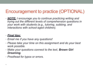 Encouragement to practice (OPTIONAL)
• NOTE: I encourage you to continue practicing writing and
trying out the different levels of comprehension questions in
your work with students (e.g., tutoring, subbing, and
interactions with school-aged children).
• Final tips:
• Email me if you have any questions!
• Please take your time on this assignment and do your best
work possible.
• Make your questions connect to the text, Brown Girl
Dreaming.
• Proofread for typos or errors.
•
 