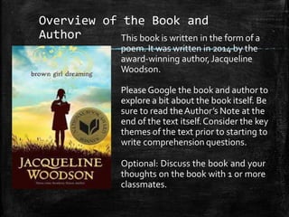 Overview of the Book and
Author This book is written in the form of a
poem. It was written in 2014 by the
award-winning author,Jacqueline
Woodson.
PleaseGoogle the book and author to
explore a bit about the book itself. Be
sure to read theAuthor’s Note at the
end of the text itself.Consider the key
themes of the text prior to starting to
write comprehension questions.
Optional: Discuss the book and your
thoughts on the book with 1 or more
classmates.
 