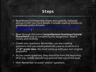 Steps
▪ Read BrownGirl Dreaming closely and carefully.Optional:
discuss it with one more people.Consider reading reviews on
goodreads and/orAmazon.
(https://www.goodreads.com/book/show/20821284-brown-
girl-dreaming)
▪ Read through the entire ComprehensionQuestionsTutorial
PowerPoint prior to completing this assignment. Read it
closely and carefully.
▪ Create your questions. Remember, you are creating
questions that you would potentially pose to students in a
4th-6th grade class. You must come up with your own original
questions!
▪ As you create questions, they should be from the beginning
(first 1/3), middle (second 1/3) and end (last 1/3) of the book.
▪ Hint: Remember to avoid “yes/no” questions.
 