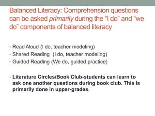 Balanced Literacy: Comprehension questions
can be asked primarily during the “I do” and “we
do” components of balanced literacy
• Read Aloud (I do, teacher modeling)
• Shared Reading (I do, teacher modeling)
• Guided Reading (We do, guided practice)
• Literature Circles/Book Club-students can learn to
ask one another questions during book club. This is
primarily done in upper-grades.
 