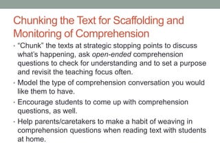 Chunking the Text for Scaffolding and
Monitoring of Comprehension
• “Chunk” the texts at strategic stopping points to discuss
what’s happening, ask open-ended comprehension
questions to check for understanding and to set a purpose
and revisit the teaching focus often.
• Model the type of comprehension conversation you would
like them to have.
• Encourage students to come up with comprehension
questions, as well.
• Help parents/caretakers to make a habit of weaving in
comprehension questions when reading text with students
at home.
 