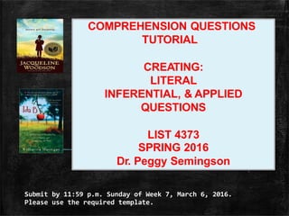 Submit by 11:59 p.m. Sunday of Week 7, March 6, 2016.
Please use the required template.
COMPREHENSION QUESTIONS
TUTORIAL
CREATING:
LITERAL
INFERENTIAL, & APPLIED
QUESTIONS
LIST 4373
SPRING 2016
Dr. Peggy Semingson
 