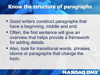  Good writers construct paragraphs that 
have a beginning, middle and end. 
 Often, the first sentence will give an 
overview that helps provide a framework 
for adding details. 
 Also, look for transitional words, phrases, 
idioms or paragraphs that change the 
topic. 
 