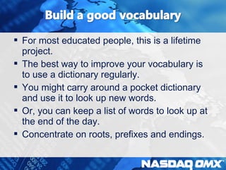  For most educated people, this is a lifetime 
project. 
 The best way to improve your vocabulary is 
to use a dictionary regularly. 
 You might carry around a pocket dictionary 
and use it to look up new words. 
 Or, you can keep a list of words to look up at 
the end of the day. 
 Concentrate on roots, prefixes and endings. 
 