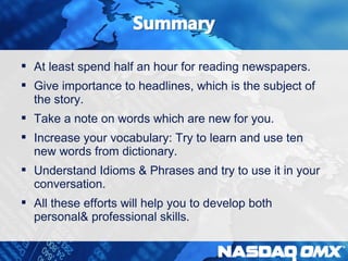  At least spend half an hour for reading newspapers. 
 Give importance to headlines, which is the subject of 
the story. 
 Take a note on words which are new for you. 
 Increase your vocabulary: Try to learn and use ten 
new words from dictionary. 
 Understand Idioms & Phrases and try to use it in your 
conversation. 
 All these efforts will help you to develop both 
personal& professional skills. 
 