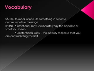 SATIRE- to mock or ridicule something in order to
communicate a message
IRONY- * intentional irony- deliberately say the opposite of
what you mean
- * unintentional irony – the inability to realise that you
are contradicting yourself.
 
