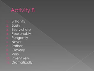 1. Brilliantly
2. Easily
3. Everywhere
4. Reasonably
5. Pungently
6. Never
7. Rather
8. Cleverly
9. Very
10. Inventively
11. Dramatically
 