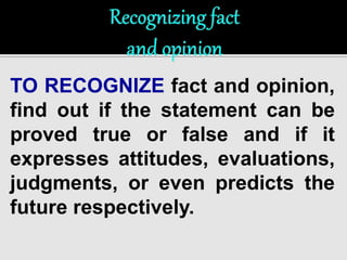 TO RECOGNIZE fact and opinion, 
find out if the statement can be 
proved true or false and if it 
expresses attitudes, evaluations, 
judgments, or even predicts the 
future respectively. 
 