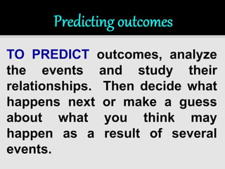 TO PREDICT outcomes, analyze 
the events and study their 
relationships. Then decide what 
happens next or make a guess 
about what you think may 
happen as a result of several 
events. 
