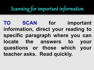 TO SCAN for important 
information, direct your reading to 
specific paragraph where you can 
locate the answers to your 
questions or those which your 
teacher asks. Read quickly. 
 