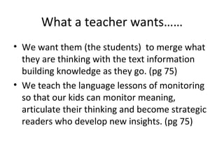 What a teacher wants……
• We want them (the students) to merge what
  they are thinking with the text information
  building knowledge as they go. (pg 75)
• We teach the language lessons of monitoring
  so that our kids can monitor meaning,
  articulate their thinking and become strategic
  readers who develop new insights. (pg 75)
 