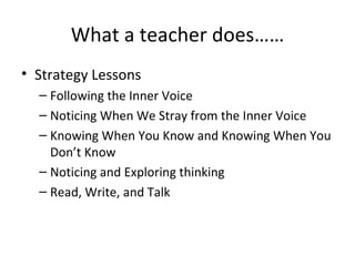 What a teacher does……
• Strategy Lessons
  – Following the Inner Voice
  – Noticing When We Stray from the Inner Voice
  – Knowing When You Know and Knowing When You
    Don’t Know
  – Noticing and Exploring thinking
  – Read, Write, and Talk
 