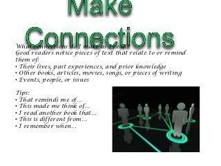 What connections do I make as I read?
Good readers notice pieces of text that relate to or remind
them of:
• Their lives, past experiences, and prior knowledge
• Other books, articles, movies, songs, or pieces of writing
• Events, people, or issues

Tips:
• That reminds me of…
• This made me think of…
• I read another book that…
• This is different from…
• I remember when…
 