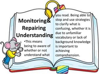 •This means
being to aware of
whether or not
understand what
Monitoring&
Repairing
Understanding
you read. Being able to
stop and use strategies
to clarify what is
confusing, whether it is
due to unfamiliar
vocabulary or lack of
background knowledge
is important to
achieving
comprehension.
 
