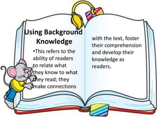 Using Background
Knowledge
•This refers to the
ability of readers
to relate what
they know to what
they read; they
make connections
with the text, foster
their comprehension
and develop their
knowledge as
readers.
 