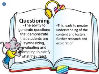 Questioning
•The ability to
generate questions
that demonstrate
that students are
synthesizing,
evaluating and
attempting to clarify
what they read.
•This leads to greater
understanding of the
content and fosters
further research and
exploration.
 