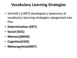 Vocabulary Learning Strategies
• Schmitt’s (1997) developed a taxonomy of
vocabulary learning strategies categorized into
five:
• Determination (DET)
• Social (SOC)
• Memory(MEM)
• Cognitive(COG)
• Metacognitive(MET)
 