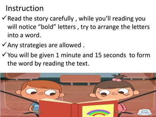 Instruction
Read the story carefully , while you’ll reading you
will notice “bold” letters , try to arrange the letters
into a word.
Any strategies are allowed .
You will be given 1 minute and 15 seconds to form
the word by reading the text.
 