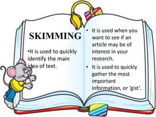 SKIMMING
• It is used when you
want to see if an
article may be of
interest in your
research.
• It is used to quickly
gather the most
important
information, or ‘gist’.
•It is used to quickly
identify the main
idea of text.
 