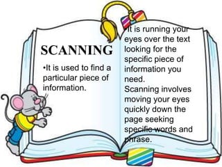 SCANNING
•It is running your
eyes over the text
looking for the
specific piece of
information you
need.
Scanning involves
moving your eyes
quickly down the
page seeking
specific words and
phrase.
•It is used to find a
particular piece of
information.
 