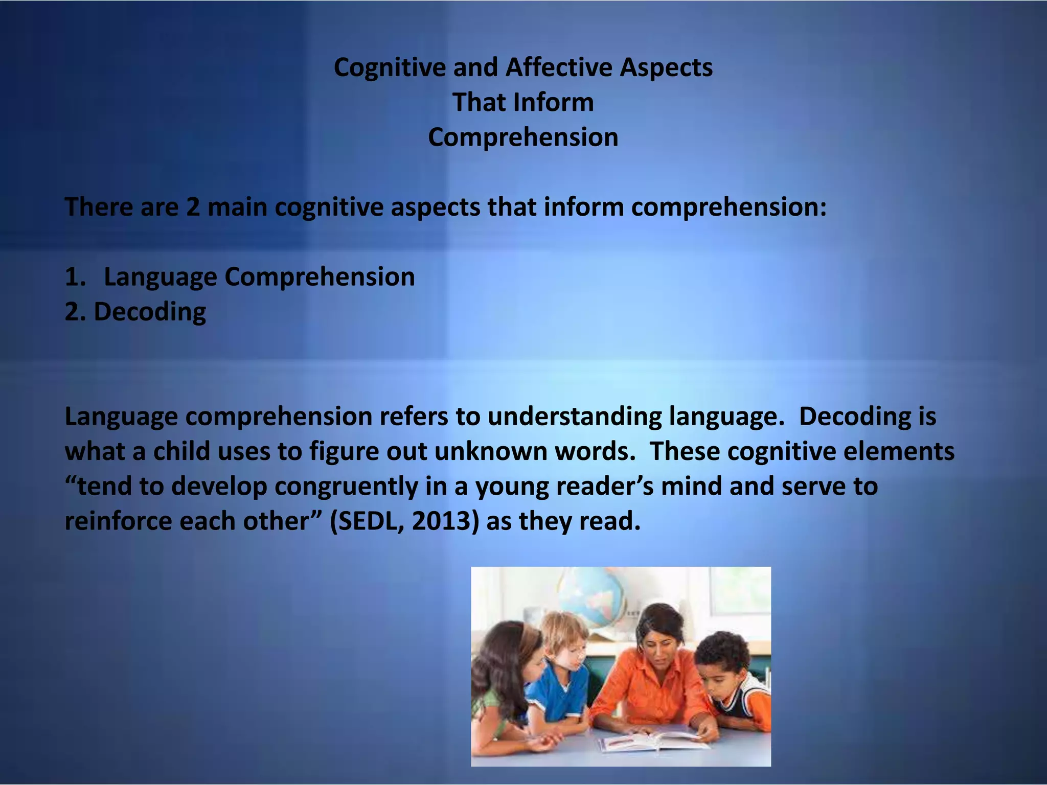 Cognitive and Affective Aspects
That Inform
Comprehension
There are 2 main cognitive aspects that inform comprehension:
1. Language Comprehension
2. Decoding
Language comprehension refers to understanding language. Decoding is
what a child uses to figure out unknown words. These cognitive elements
“tend to develop congruently in a young reader’s mind and serve to
reinforce each other” (SEDL, 2013) as they read.
 