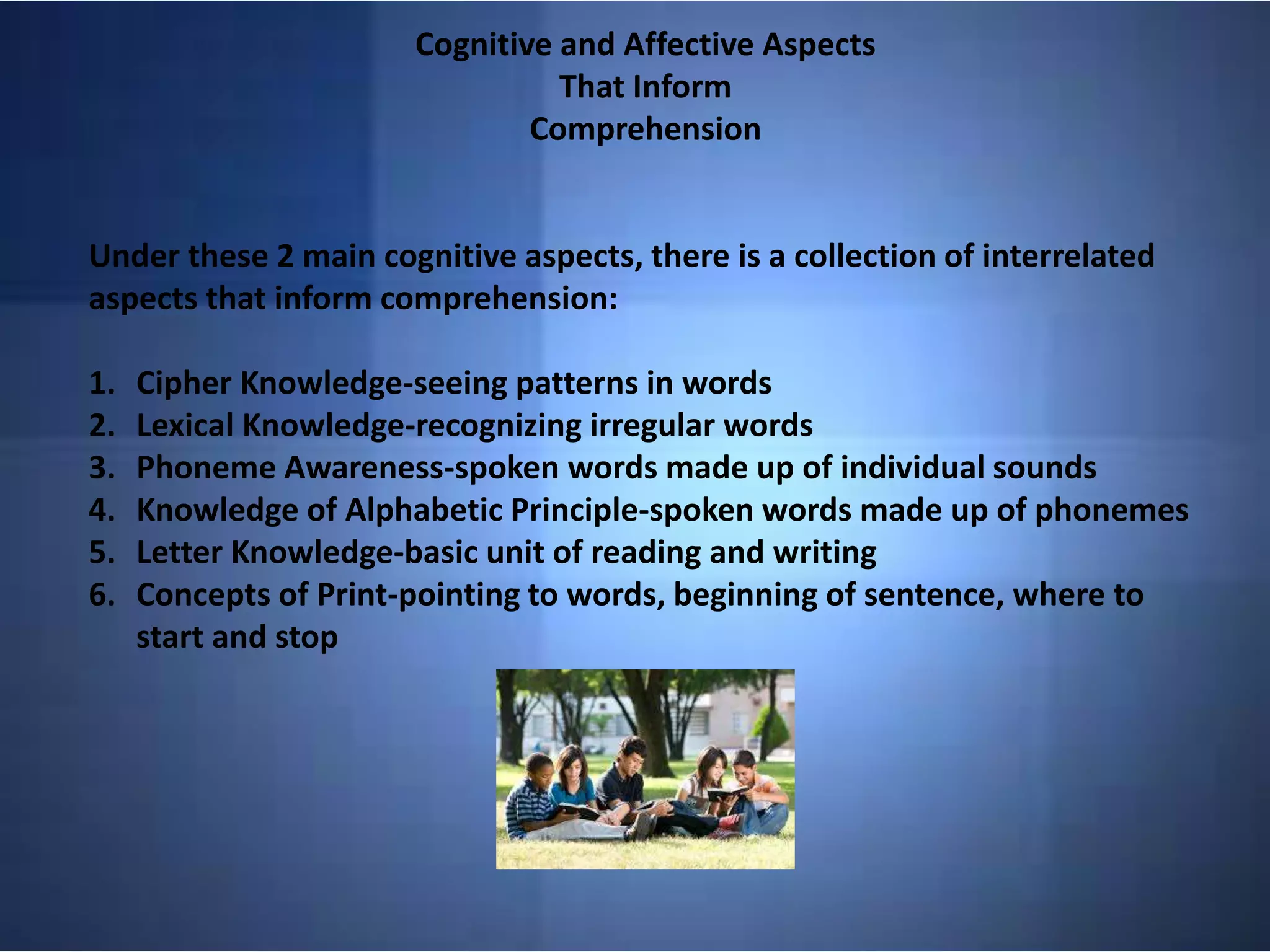 Cognitive and Affective Aspects
That Inform
Comprehension
Under these 2 main cognitive aspects, there is a collection of interrelated
aspects that inform comprehension:
1. Cipher Knowledge-seeing patterns in words
2. Lexical Knowledge-recognizing irregular words
3. Phoneme Awareness-spoken words made up of individual sounds
4. Knowledge of Alphabetic Principle-spoken words made up of phonemes
5. Letter Knowledge-basic unit of reading and writing
6. Concepts of Print-pointing to words, beginning of sentence, where to
start and stop
 