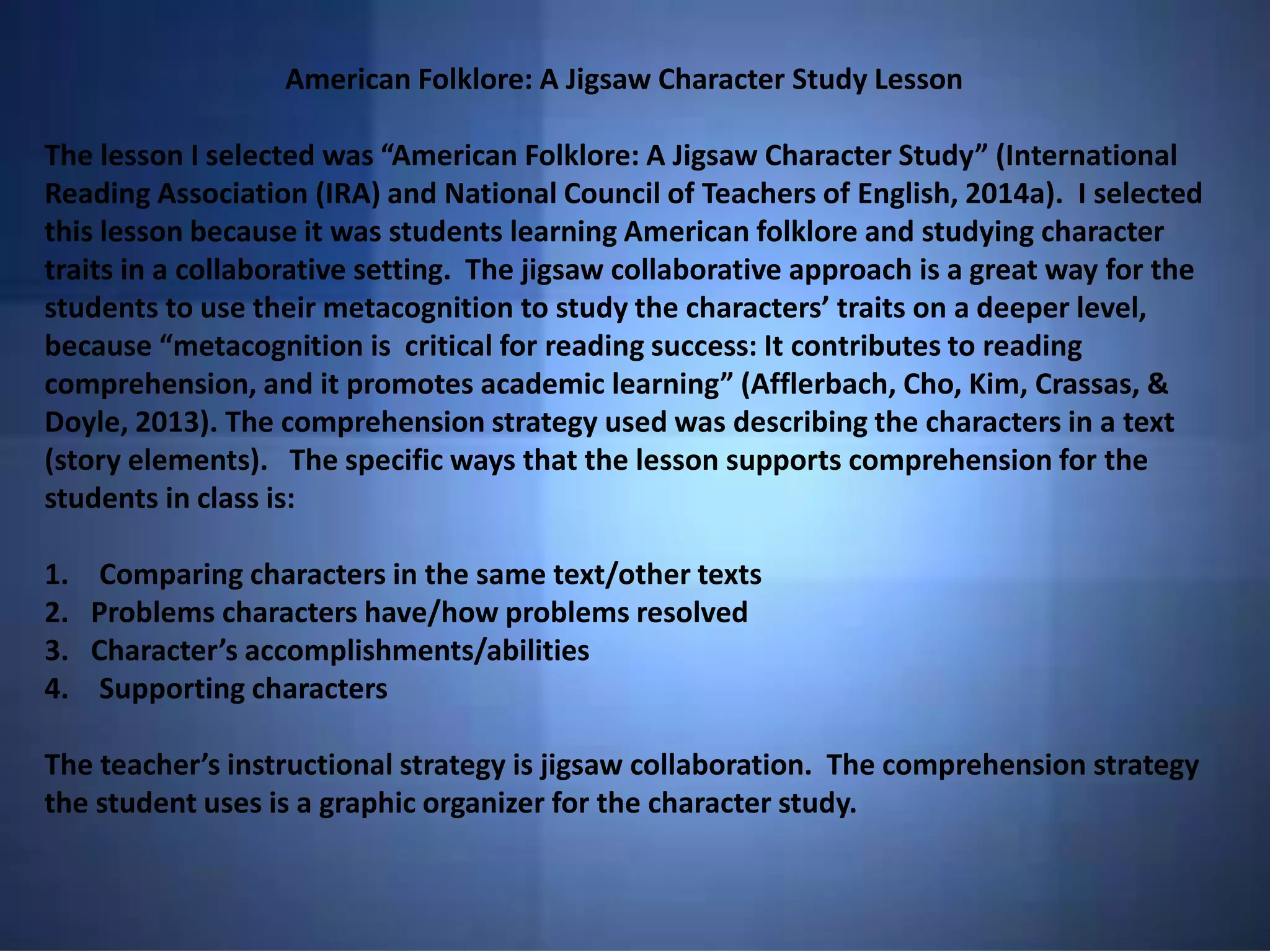 American Folklore: A Jigsaw Character Study Lesson
The lesson I selected was “American Folklore: A Jigsaw Character Study” (International
Reading Association (IRA) and National Council of Teachers of English, 2014a). I selected
this lesson because it was students learning American folklore and studying character
traits in a collaborative setting. The jigsaw collaborative approach is a great way for the
students to use their metacognition to study the characters’ traits on a deeper level,
because “metacognition is critical for reading success: It contributes to reading
comprehension, and it promotes academic learning” (Afflerbach, Cho, Kim, Crassas, &
Doyle, 2013). The comprehension strategy used was describing the characters in a text
(story elements). The specific ways that the lesson supports comprehension for the
students in class is:
1. Comparing characters in the same text/other texts
2. Problems characters have/how problems resolved
3. Character’s accomplishments/abilities
4. Supporting characters
The teacher’s instructional strategy is jigsaw collaboration. The comprehension strategy
the student uses is a graphic organizer for the character study.
 