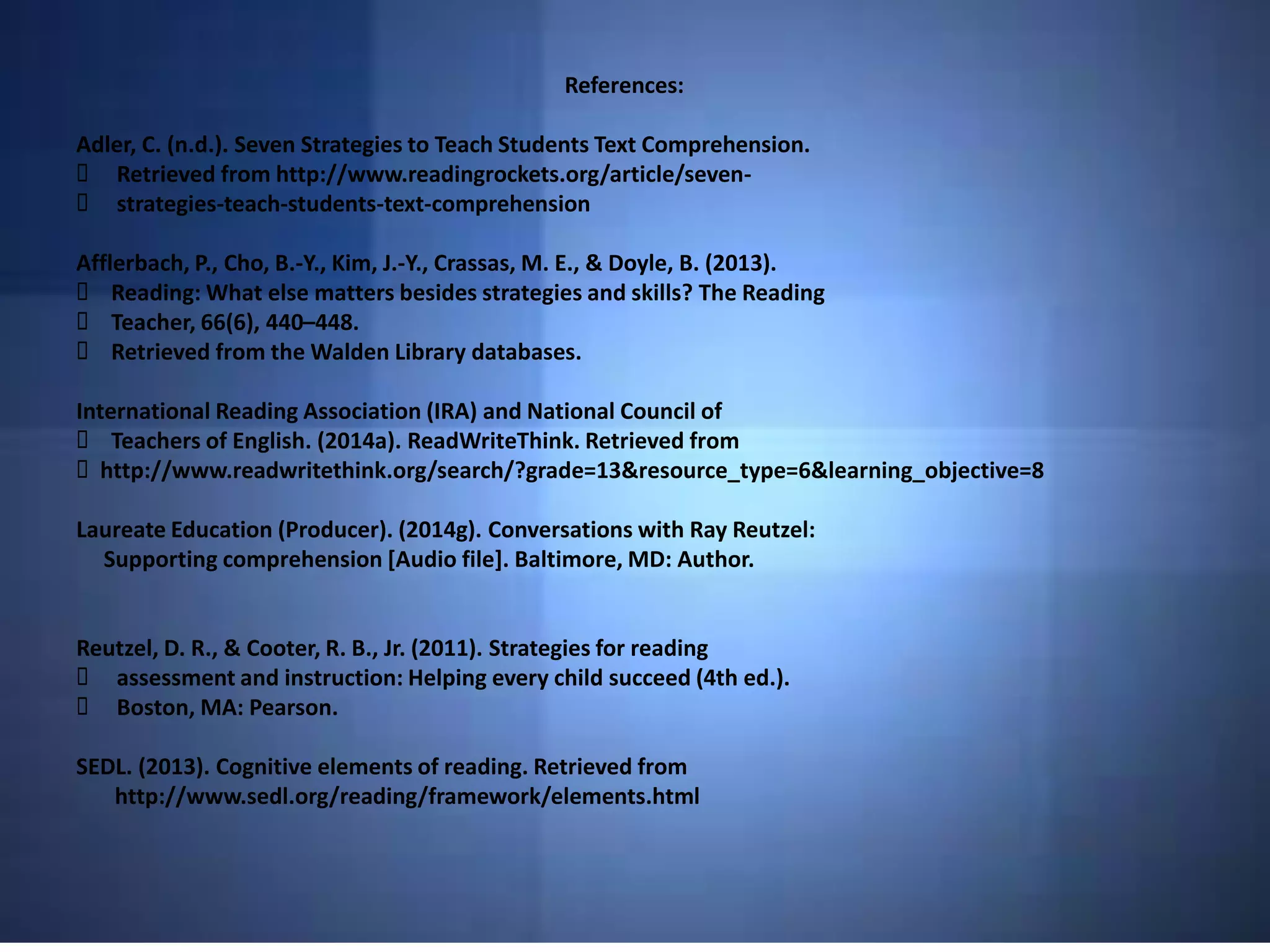 References:
Adler, C. (n.d.). Seven Strategies to Teach Students Text Comprehension.
Retrieved from http://www.readingrockets.org/article/seven-
strategies-teach-students-text-comprehension
Afflerbach, P., Cho, B.-Y., Kim, J.-Y., Crassas, M. E., & Doyle, B. (2013).
Reading: What else matters besides strategies and skills? The Reading
Teacher, 66(6), 440–448.
Retrieved from the Walden Library databases.
International Reading Association (IRA) and National Council of
Teachers of English. (2014a). ReadWriteThink. Retrieved from
http://www.readwritethink.org/search/?grade=13&resource_type=6&learning_objective=8
Laureate Education (Producer). (2014g). Conversations with Ray Reutzel:
Supporting comprehension [Audio file]. Baltimore, MD: Author.
Reutzel, D. R., & Cooter, R. B., Jr. (2011). Strategies for reading
assessment and instruction: Helping every child succeed (4th ed.).
Boston, MA: Pearson.
SEDL. (2013). Cognitive elements of reading. Retrieved from
http://www.sedl.org/reading/framework/elements.html
 