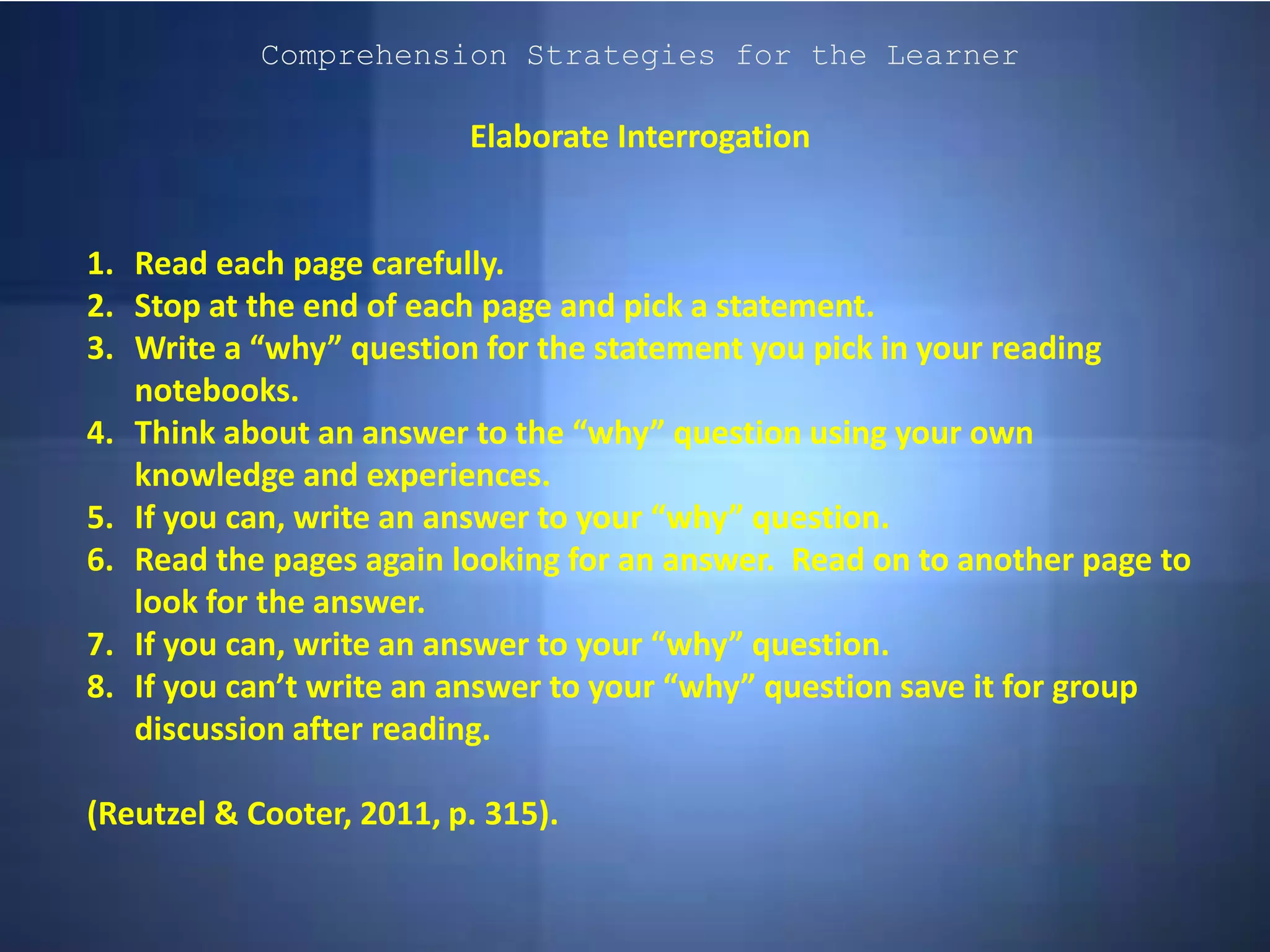 Comprehension Strategies for the Learner
Elaborate Interrogation
1. Read each page carefully.
2. Stop at the end of each page and pick a statement.
3. Write a “why” question for the statement you pick in your reading
notebooks.
4. Think about an answer to the “why” question using your own
knowledge and experiences.
5. If you can, write an answer to your “why” question.
6. Read the pages again looking for an answer. Read on to another page to
look for the answer.
7. If you can, write an answer to your “why” question.
8. If you can’t write an answer to your “why” question save it for group
discussion after reading.
(Reutzel & Cooter, 2011, p. 315).
 