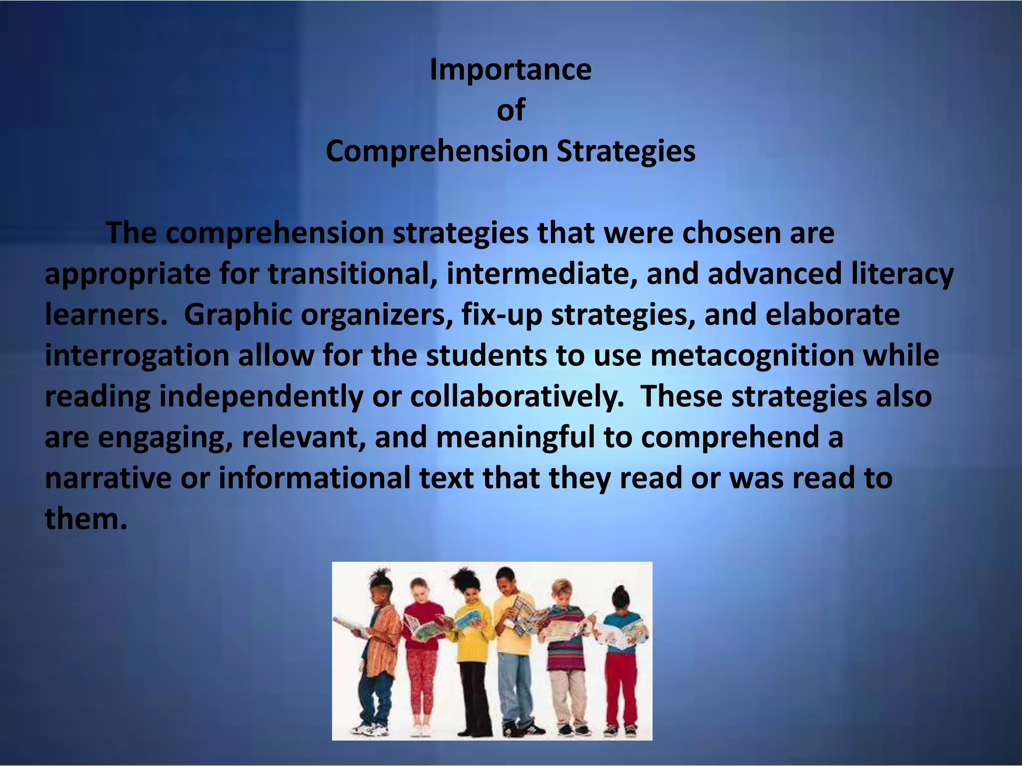 Importance
of
Comprehension Strategies
The comprehension strategies that were chosen are
appropriate for transitional, intermediate, and advanced literacy
learners. Graphic organizers, fix-up strategies, and elaborate
interrogation allow for the students to use metacognition while
reading independently or collaboratively. These strategies also
are engaging, relevant, and meaningful to comprehend a
narrative or informational text that they read or was read to
them.
 