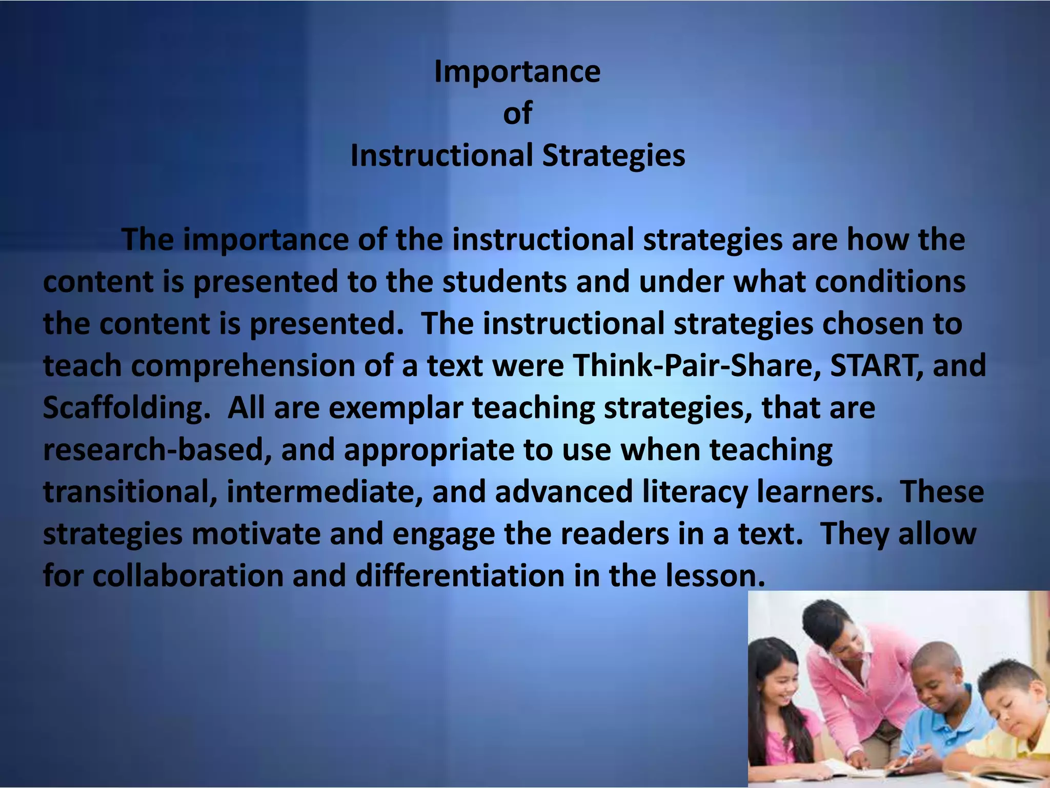 Importance
of
Instructional Strategies
The importance of the instructional strategies are how the
content is presented to the students and under what conditions
the content is presented. The instructional strategies chosen to
teach comprehension of a text were Think-Pair-Share, START, and
Scaffolding. All are exemplar teaching strategies, that are
research-based, and appropriate to use when teaching
transitional, intermediate, and advanced literacy learners. These
strategies motivate and engage the readers in a text. They allow
for collaboration and differentiation in the lesson.
 