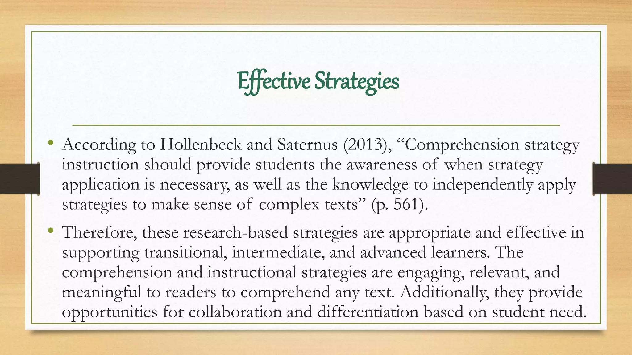 • According to Hollenbeck and Saternus (2013), “Comprehension strategy
instruction should provide students the awareness of when strategy
application is necessary, as well as the knowledge to independently apply
strategies to make sense of complex texts” (p. 561).
• Therefore, these research-based strategies are appropriate and effective in
supporting transitional, intermediate, and advanced learners. The
comprehension and instructional strategies are engaging, relevant, and
meaningful to readers to comprehend any text. Additionally, they provide
opportunities for collaboration and differentiation based on student need.
Effective Strategies
 