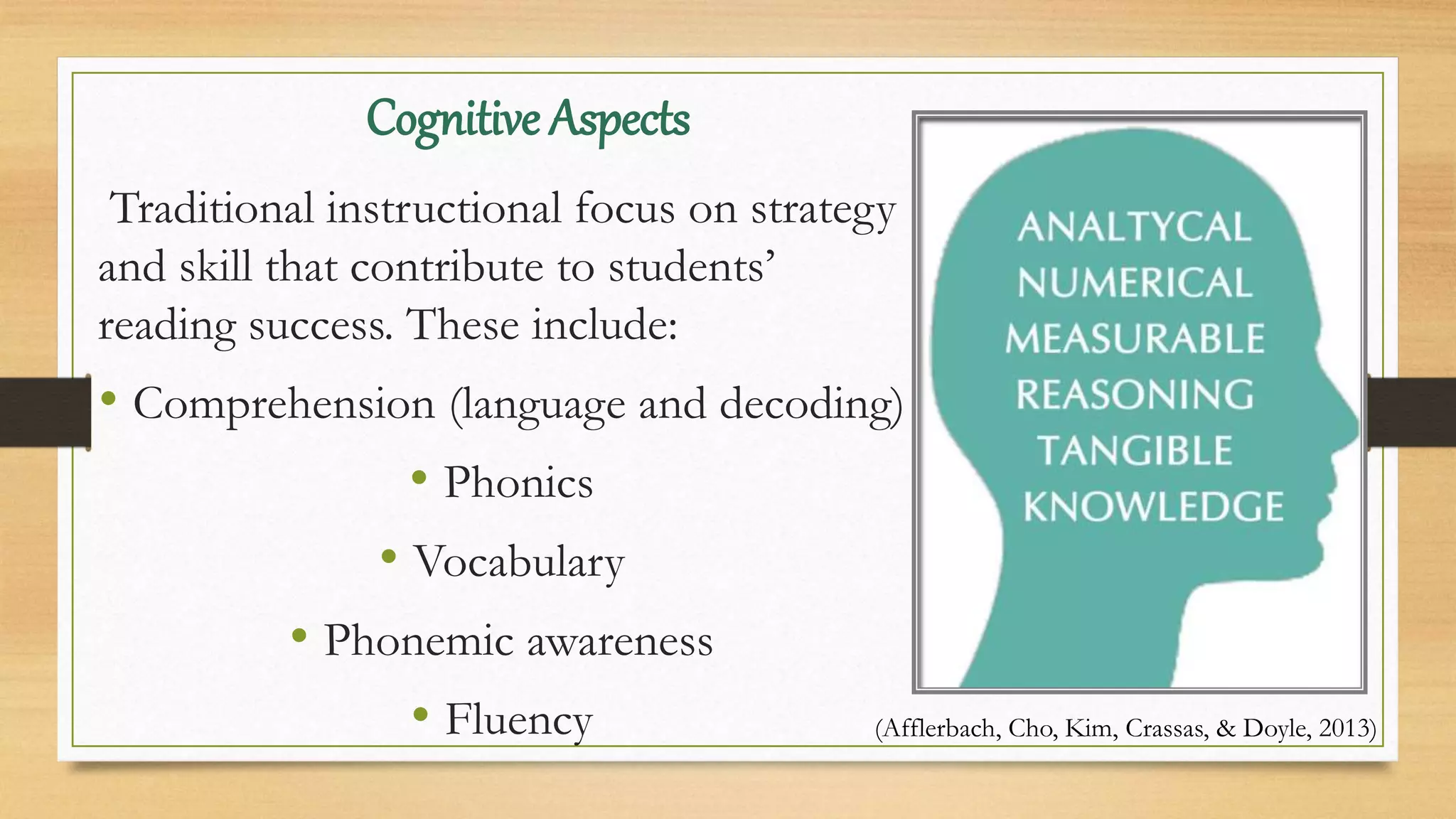 Cognitive Aspects
Traditional instructional focus on strategy
and skill that contribute to students’
reading success. These include:
• Comprehension (language and decoding)
• Phonics
• Vocabulary
• Phonemic awareness
• Fluency (Afflerbach, Cho, Kim, Crassas, & Doyle, 2013)
 