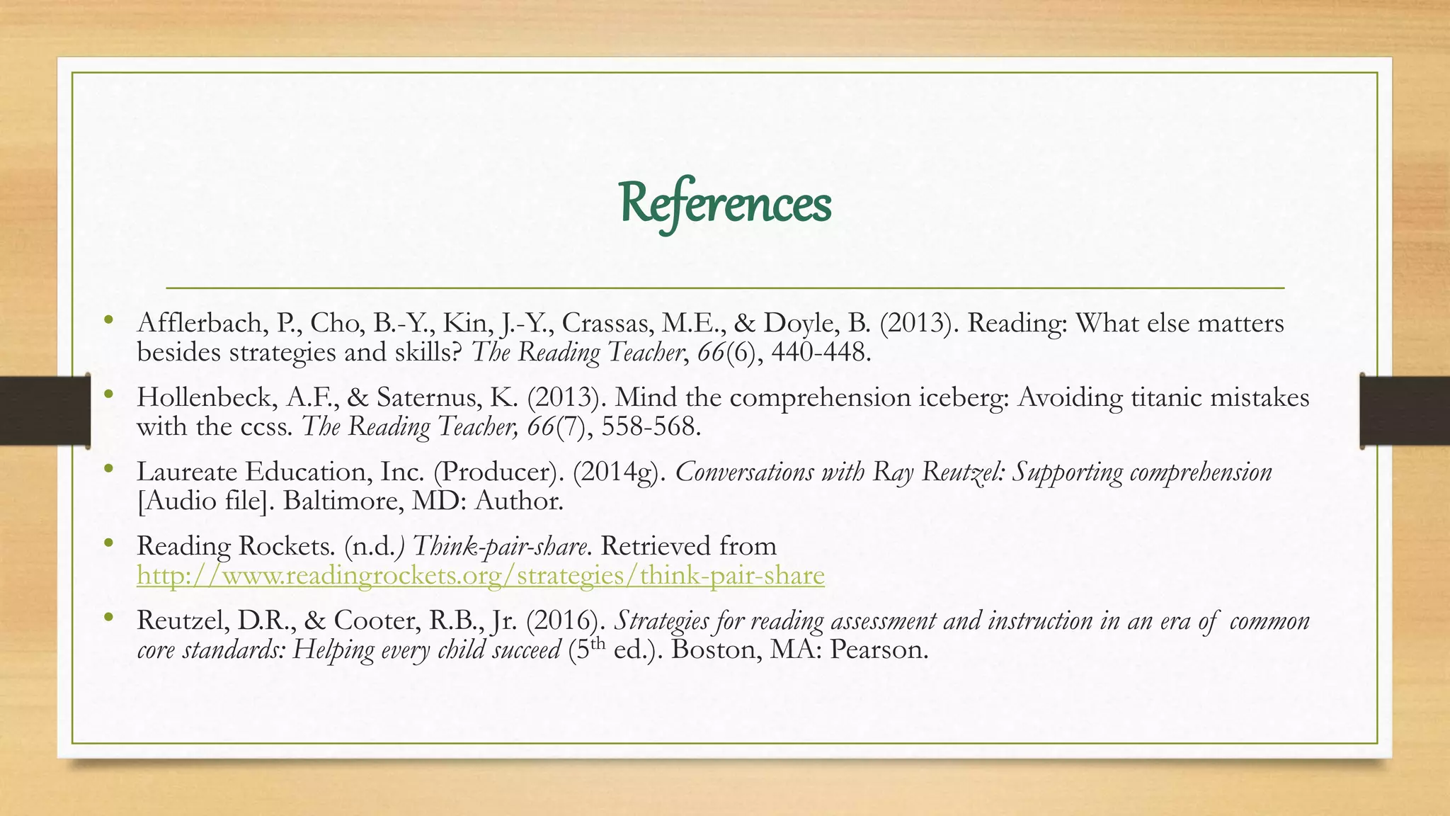 References
• Afflerbach, P., Cho, B.-Y., Kin, J.-Y., Crassas, M.E., & Doyle, B. (2013). Reading: What else matters
besides strategies and skills? The Reading Teacher, 66(6), 440-448.
• Hollenbeck, A.F., & Saternus, K. (2013). Mind the comprehension iceberg: Avoiding titanic mistakes
with the ccss. The Reading Teacher, 66(7), 558-568.
• Laureate Education, Inc. (Producer). (2014g). Conversations with Ray Reutzel: Supporting comprehension
[Audio file]. Baltimore, MD: Author.
• Reading Rockets. (n.d.) Think-pair-share. Retrieved from
http://www.readingrockets.org/strategies/think-pair-share
• Reutzel, D.R., & Cooter, R.B., Jr. (2016). Strategies for reading assessment and instruction in an era of common
core standards: Helping every child succeed (5th ed.). Boston, MA: Pearson.
 