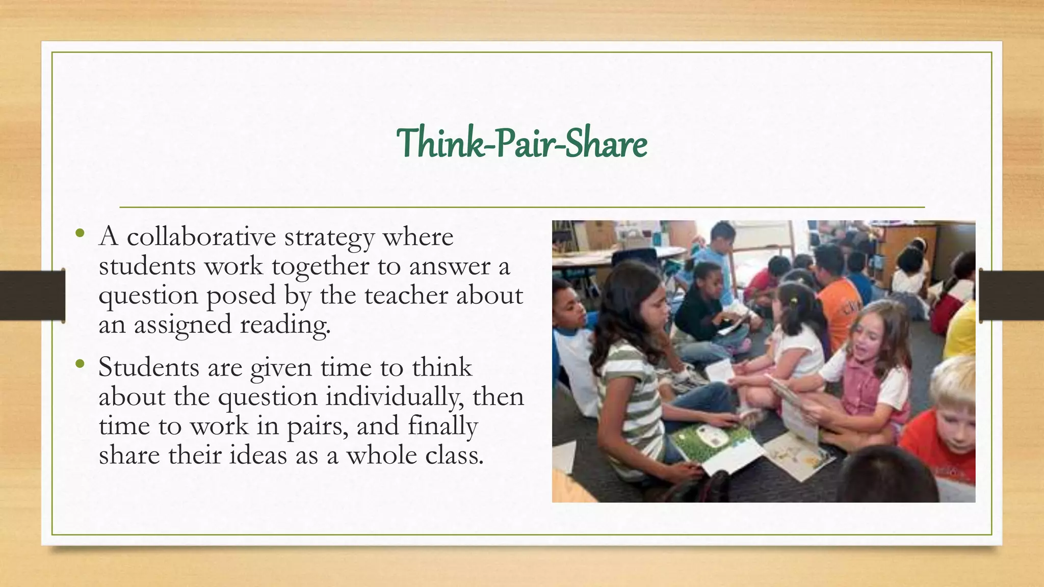 Think-Pair-Share
• A collaborative strategy where
students work together to answer a
question posed by the teacher about
an assigned reading.
• Students are given time to think
about the question individually, then
time to work in pairs, and finally
share their ideas as a whole class.
 