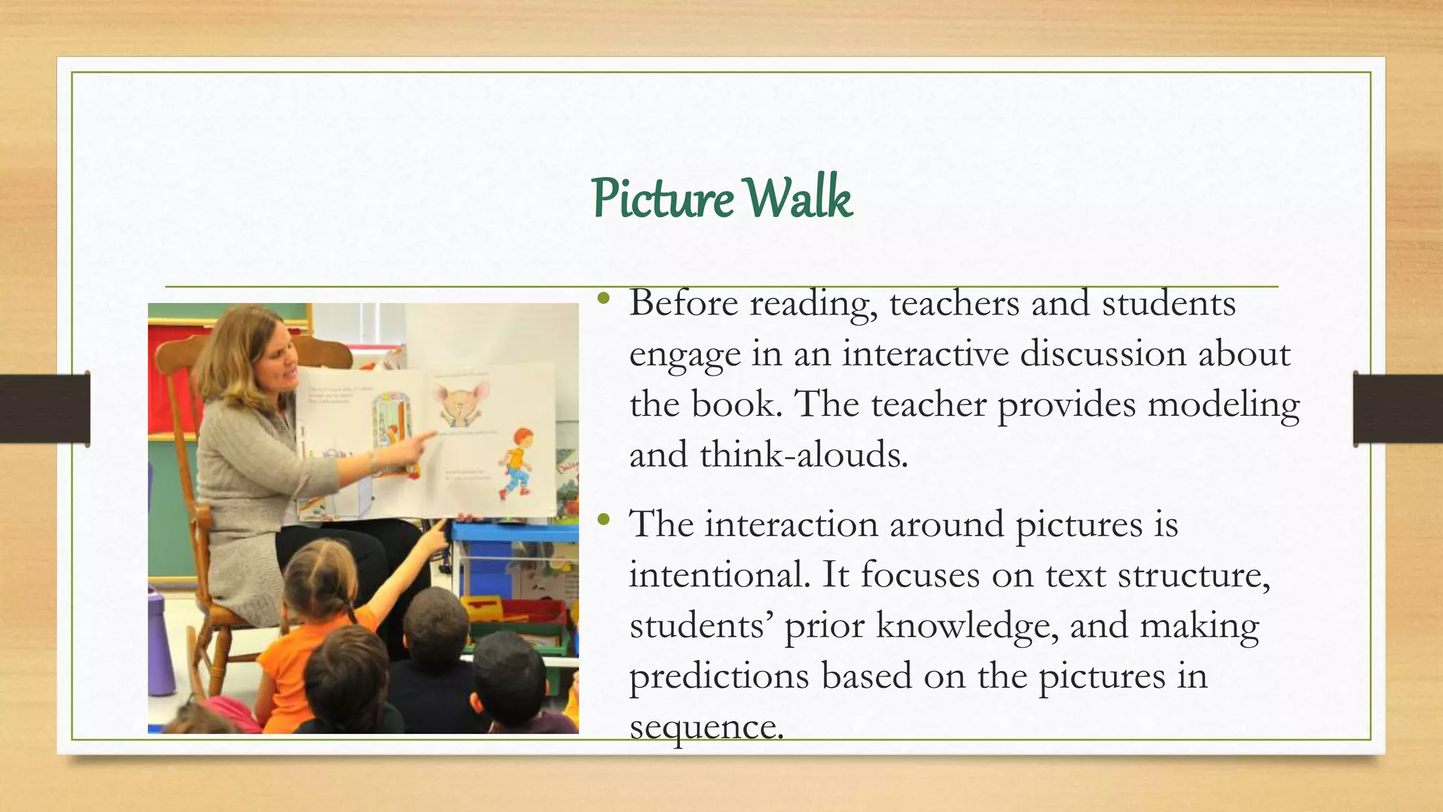 Picture Walk
• Before reading, teachers and students
engage in an interactive discussion about
the book. The teacher provides modeling
and think-alouds.
• The interaction around pictures is
intentional. It focuses on text structure,
students’ prior knowledge, and making
predictions based on the pictures in
sequence.
 