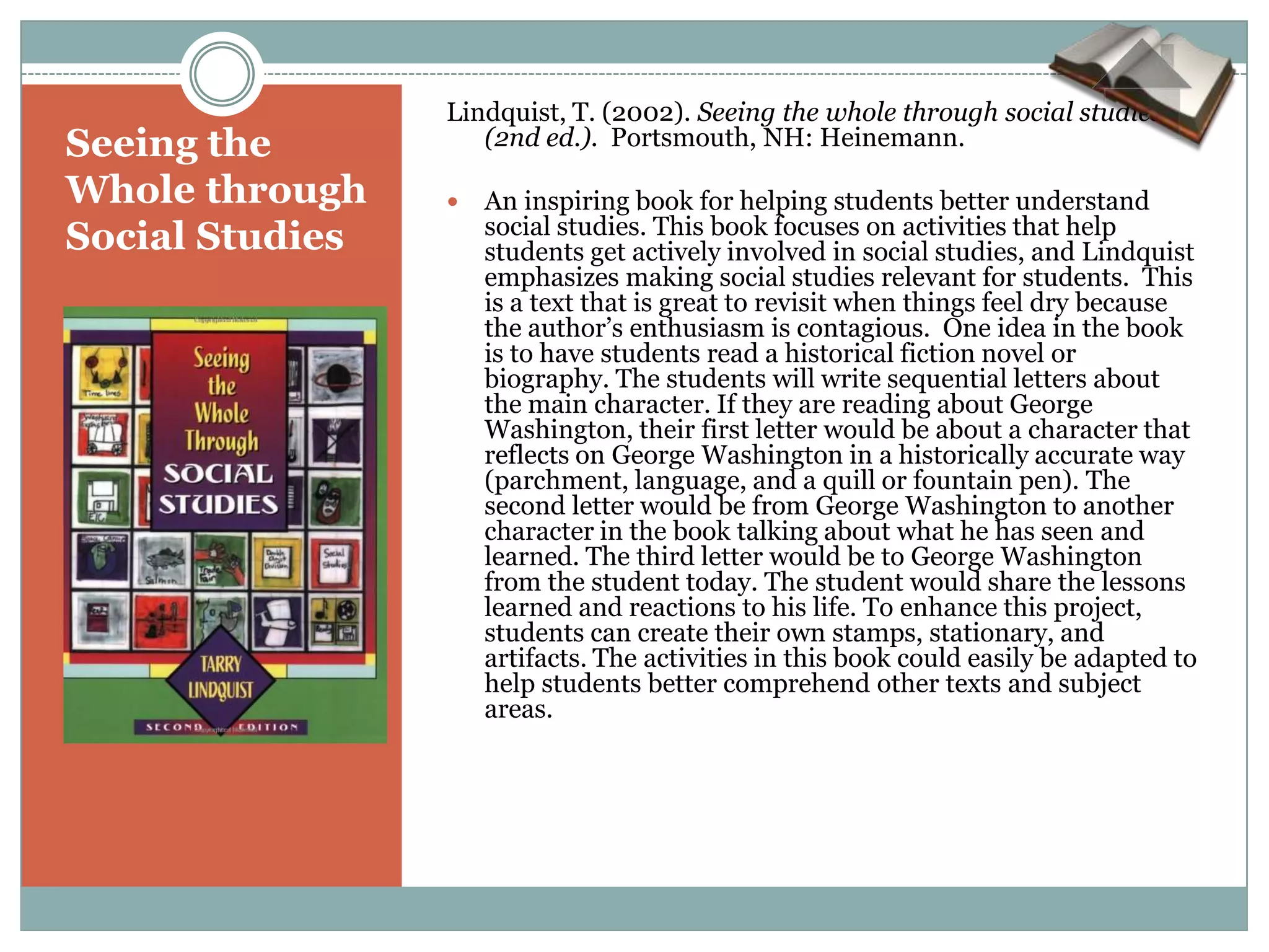 Lindquist, T. (2002). Seeing the whole through social studies
Seeing the          (2nd ed.). Portsmouth, NH: Heinemann.

Whole through       An inspiring book for helping students better understand
                     social studies. This book focuses on activities that help
Social Studies       students get actively involved in social studies, and Lindquist
                     emphasizes making social studies relevant for students. This
                     is a text that is great to revisit when things feel dry because
                     the author’s enthusiasm is contagious. One idea in the book
                     is to have students read a historical fiction novel or
                     biography. The students will write sequential letters about
                     the main character. If they are reading about George
                     Washington, their first letter would be about a character that
                     reflects on George Washington in a historically accurate way
                     (parchment, language, and a quill or fountain pen). The
                     second letter would be from George Washington to another
                     character in the book talking about what he has seen and
                     learned. The third letter would be to George Washington
                     from the student today. The student would share the lessons
                     learned and reactions to his life. To enhance this project,
                     students can create their own stamps, stationary, and
                     artifacts. The activities in this book could easily be adapted to
                     help students better comprehend other texts and subject
                     areas.
 