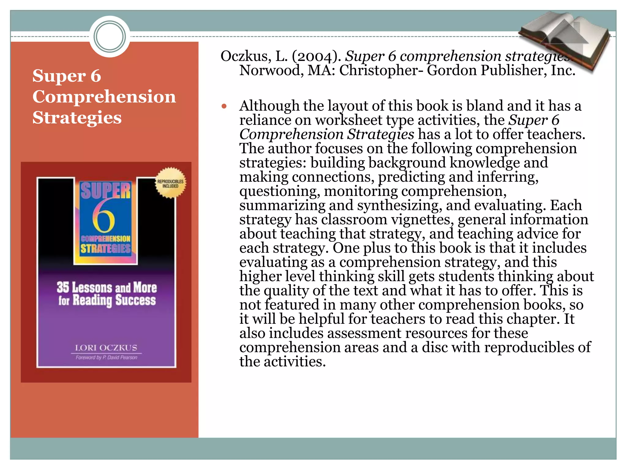 Oczkus, L. (2004). Super 6 comprehension strategies.
Super 6           Norwood, MA: Christopher- Gordon Publisher, Inc.
Comprehension    Although the layout of this book is bland and it has a
Strategies        reliance on worksheet type activities, the Super 6
                  Comprehension Strategies has a lot to offer teachers.
                  The author focuses on the following comprehension
                  strategies: building background knowledge and
                  making connections, predicting and inferring,
                  questioning, monitoring comprehension,
                  summarizing and synthesizing, and evaluating. Each
                  strategy has classroom vignettes, general information
                  about teaching that strategy, and teaching advice for
                  each strategy. One plus to this book is that it includes
                  evaluating as a comprehension strategy, and this
                  higher level thinking skill gets students thinking about
                  the quality of the text and what it has to offer. This is
                  not featured in many other comprehension books, so
                  it will be helpful for teachers to read this chapter. It
                  also includes assessment resources for these
                  comprehension areas and a disc with reproducibles of
                  the activities.
 