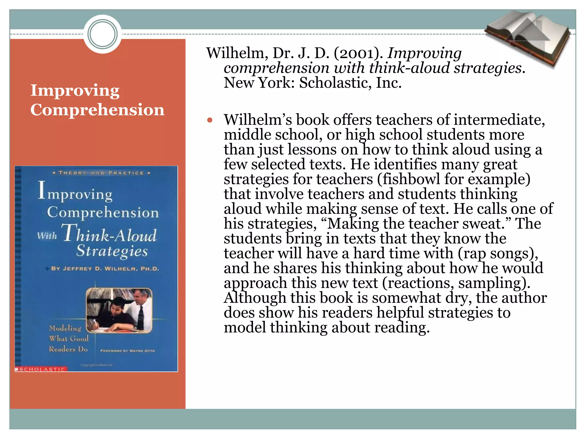 Wilhelm, Dr. J. D. (2001). Improving
                  comprehension with think-aloud strategies.
                  New York: Scholastic, Inc.
Improving
Comprehension
                 Wilhelm’s book offers teachers of intermediate,
                  middle school, or high school students more
                  than just lessons on how to think aloud using a
                  few selected texts. He identifies many great
                  strategies for teachers (fishbowl for example)
                  that involve teachers and students thinking
                  aloud while making sense of text. He calls one of
                  his strategies, “Making the teacher sweat.” The
                  students bring in texts that they know the
                  teacher will have a hard time with (rap songs),
                  and he shares his thinking about how he would
                  approach this new text (reactions, sampling).
                  Although this book is somewhat dry, the author
                  does show his readers helpful strategies to
                  model thinking about reading.
 