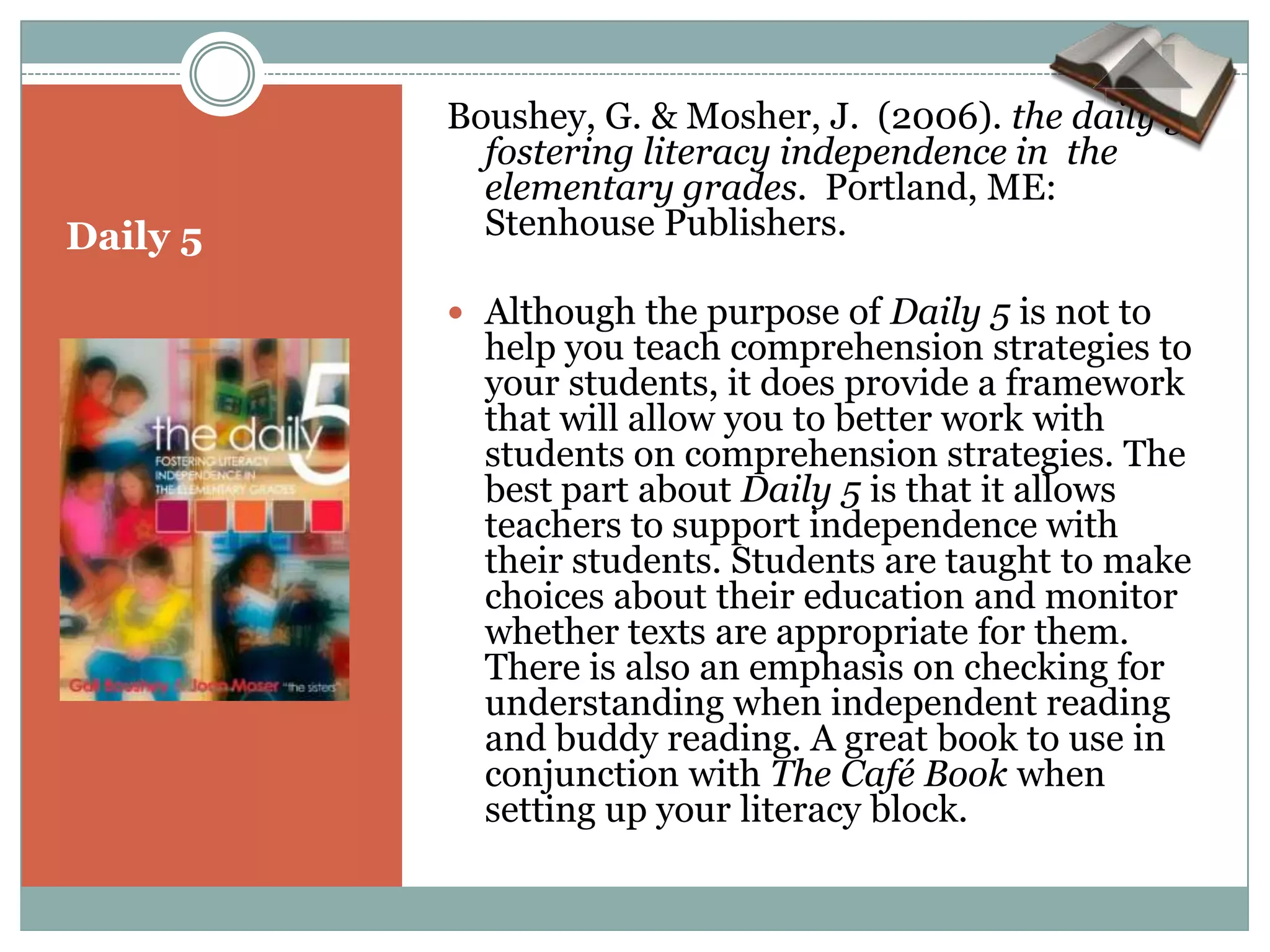 Boushey, G. & Mosher, J. (2006). the daily 5:
            fostering literacy independence in the
            elementary grades. Portland, ME:
Daily 5     Stenhouse Publishers.

           Although the purpose of Daily 5 is not to
            help you teach comprehension strategies to
            your students, it does provide a framework
            that will allow you to better work with
            students on comprehension strategies. The
            best part about Daily 5 is that it allows
            teachers to support independence with
            their students. Students are taught to make
            choices about their education and monitor
            whether texts are appropriate for them.
            There is also an emphasis on checking for
            understanding when independent reading
            and buddy reading. A great book to use in
            conjunction with The Café Book when
            setting up your literacy block.
 
