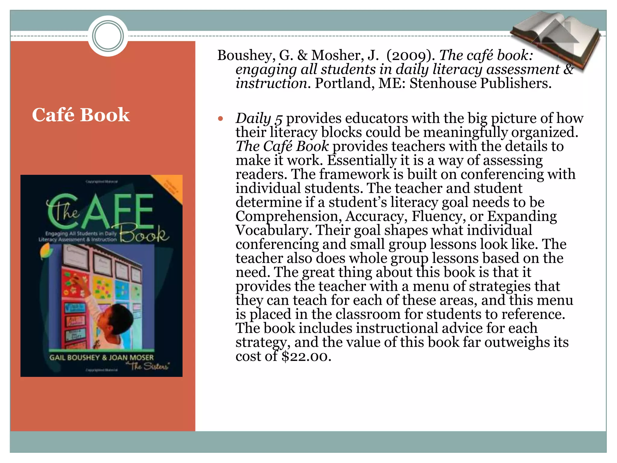 Boushey, G. & Mosher, J. (2009). The café book:
              engaging all students in daily literacy assessment &
              instruction. Portland, ME: Stenhouse Publishers.

Café Book    Daily 5 provides educators with the big picture of how
              their literacy blocks could be meaningfully organized.
              The Café Book provides teachers with the details to
              make it work. Essentially it is a way of assessing
              readers. The framework is built on conferencing with
              individual students. The teacher and student
              determine if a student’s literacy goal needs to be
              Comprehension, Accuracy, Fluency, or Expanding
              Vocabulary. Their goal shapes what individual
              conferencing and small group lessons look like. The
              teacher also does whole group lessons based on the
              need. The great thing about this book is that it
              provides the teacher with a menu of strategies that
              they can teach for each of these areas, and this menu
              is placed in the classroom for students to reference.
              The book includes instructional advice for each
              strategy, and the value of this book far outweighs its
              cost of $22.00.
 
