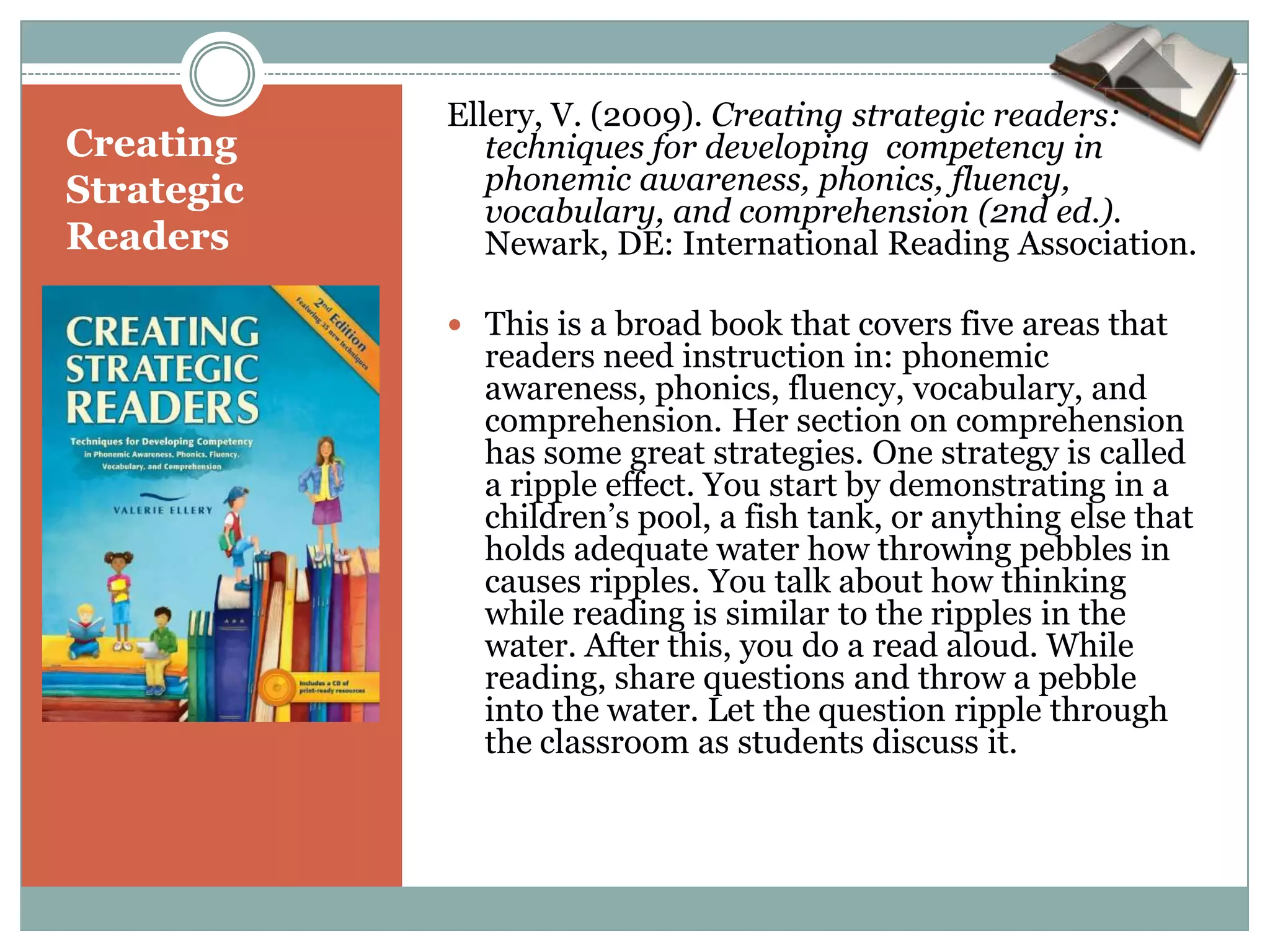 Ellery, V. (2009). Creating strategic readers:
Creating       techniques for developing competency in
Strategic      phonemic awareness, phonics, fluency,
               vocabulary, and comprehension (2nd ed.).
Readers        Newark, DE: International Reading Association.

             This is a broad book that covers five areas that
              readers need instruction in: phonemic
              awareness, phonics, fluency, vocabulary, and
              comprehension. Her section on comprehension
              has some great strategies. One strategy is called
              a ripple effect. You start by demonstrating in a
              children’s pool, a fish tank, or anything else that
              holds adequate water how throwing pebbles in
              causes ripples. You talk about how thinking
              while reading is similar to the ripples in the
              water. After this, you do a read aloud. While
              reading, share questions and throw a pebble
              into the water. Let the question ripple through
              the classroom as students discuss it.
 