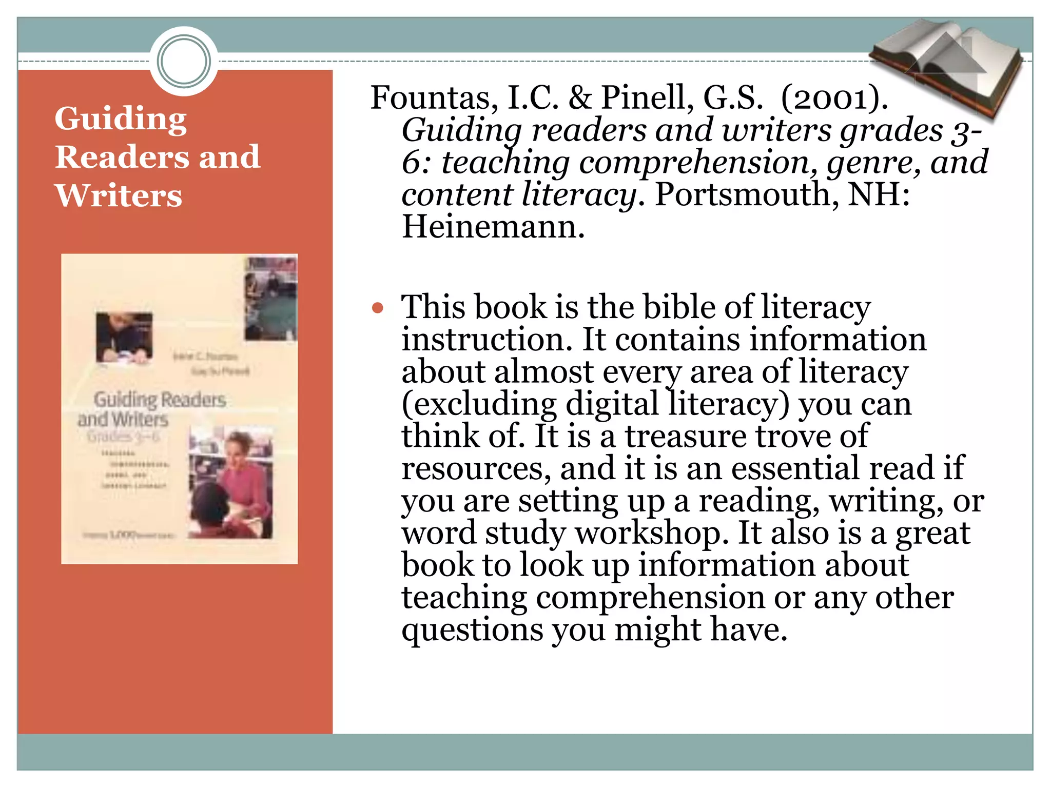 Fountas, I.C. & Pinell, G.S. (2001).
Guiding         Guiding readers and writers grades 3-
Readers and     6: teaching comprehension, genre, and
Writers         content literacy. Portsmouth, NH:
                Heinemann.

               This book is the bible of literacy
                instruction. It contains information
                about almost every area of literacy
                (excluding digital literacy) you can
                think of. It is a treasure trove of
                resources, and it is an essential read if
                you are setting up a reading, writing, or
                word study workshop. It also is a great
                book to look up information about
                teaching comprehension or any other
                questions you might have.
 